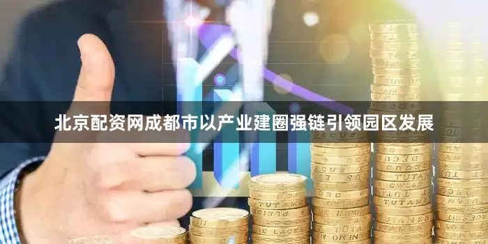 北京配资网成都市以产业建圈强链引领园区发展