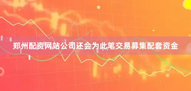 郑州配资网站公司还会为此笔交易募集配套资金