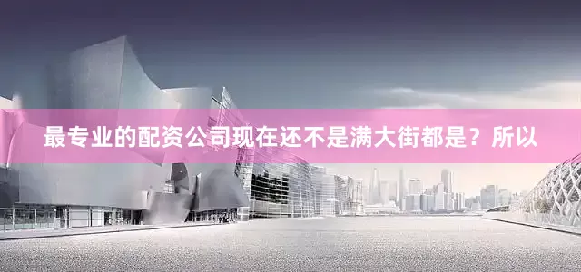 最专业的配资公司现在还不是满大街都是？所以