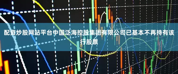 配资炒股网站平台中国泛海控股集团有限公司已基本不再持有该行股票