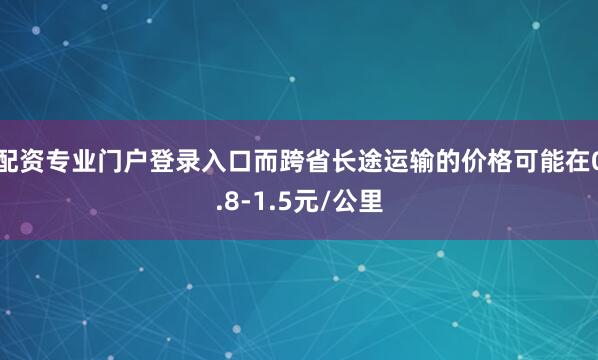 配资专业门户登录入口而跨省长途运输的价格可能在0.8-1.5元/公里