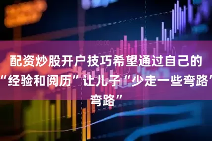 配资炒股开户技巧希望通过自己的“经验和阅历”让儿子“少走一些弯路”