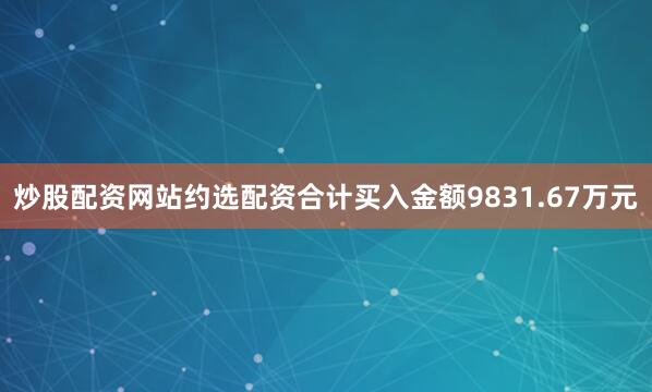 炒股配资网站约选配资合计买入金额9831.67万元