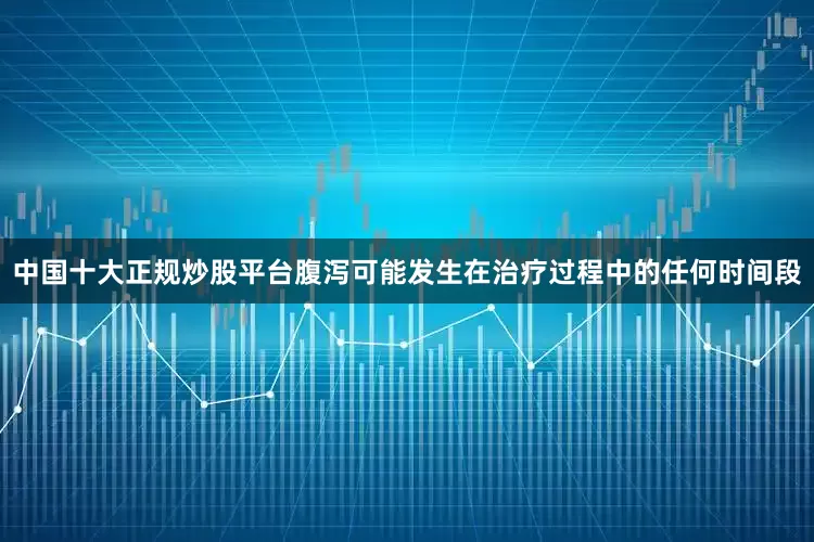 中国十大正规炒股平台腹泻可能发生在治疗过程中的任何时间段