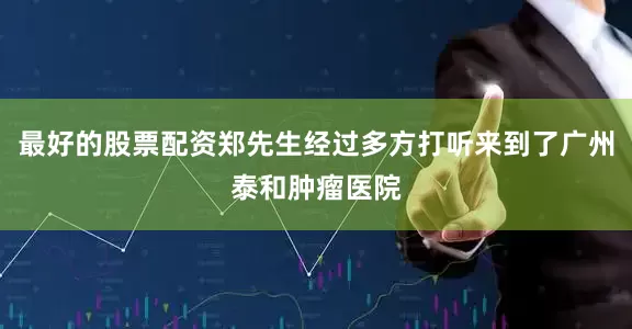 最好的股票配资郑先生经过多方打听来到了广州泰和肿瘤医院
