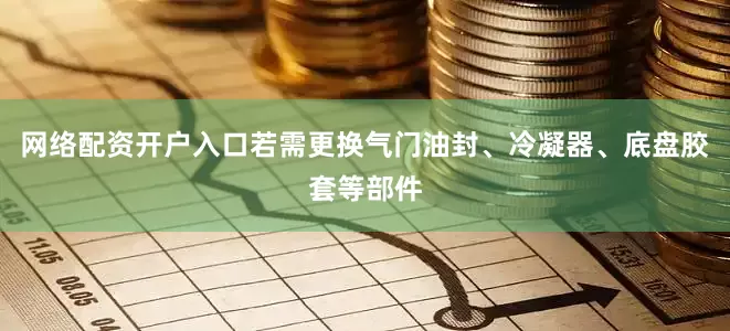 网络配资开户入口若需更换气门油封、冷凝器、底盘胶套等部件