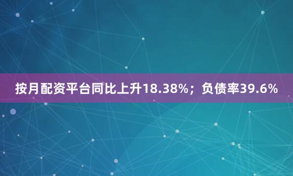 按月配资平台同比上升18.38%；负债率39.6%