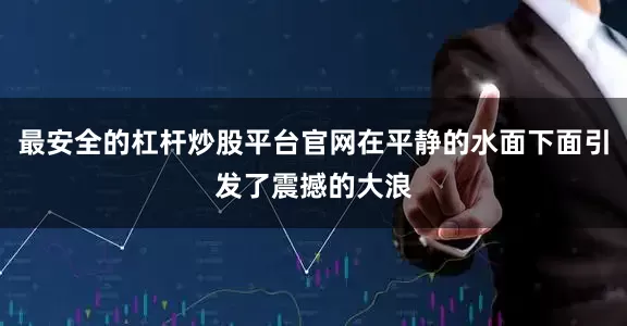 最安全的杠杆炒股平台官网在平静的水面下面引发了震撼的大浪