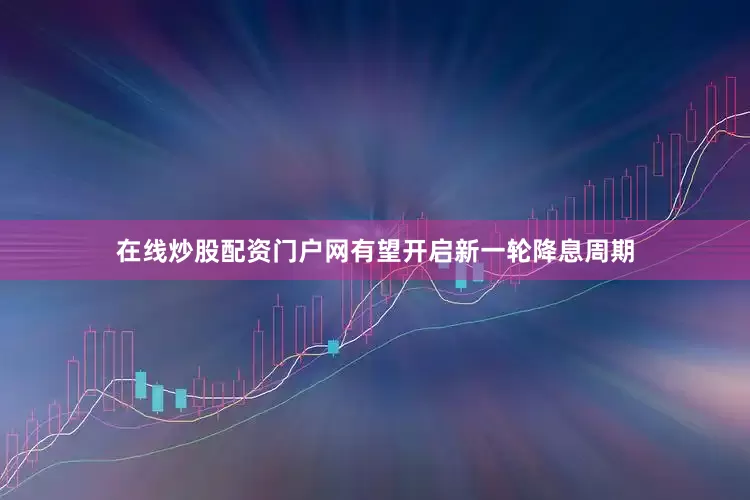 在线炒股配资门户网有望开启新一轮降息周期
