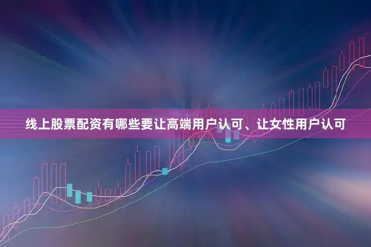 线上股票配资有哪些要让高端用户认可、让女性用户认可