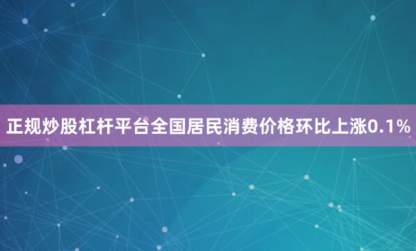 正规炒股杠杆平台全国居民消费价格环比上涨0.1%