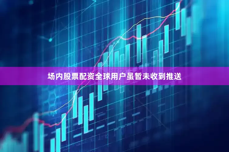 场内股票配资全球用户虽暂未收到推送